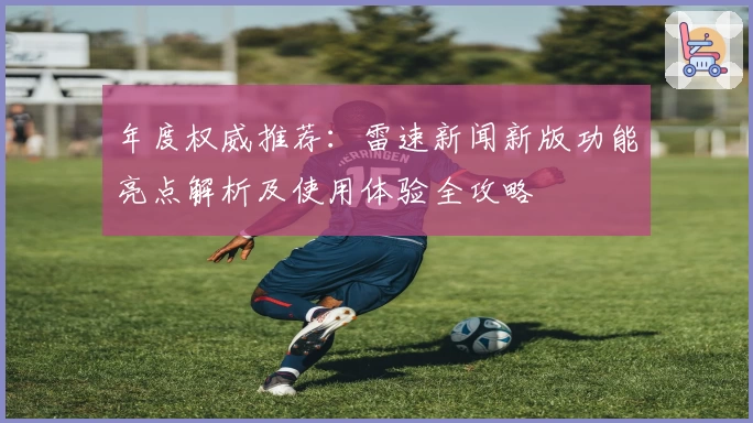 年度权威推荐：雷速新闻新版功能亮点解析及使用体验全攻略