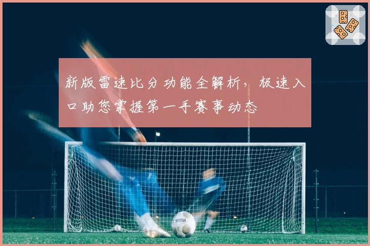 新版雷速比分功能全解析，极速入口助您掌握第一手赛事动态